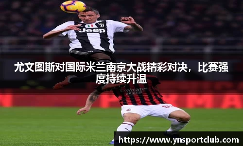 尤文图斯对国际米兰南京大战精彩对决，比赛强度持续升温