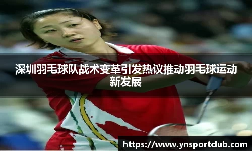 深圳羽毛球队战术变革引发热议推动羽毛球运动新发展