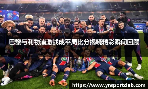 巴黎与利物浦激战成平局比分揭晓精彩瞬间回顾
