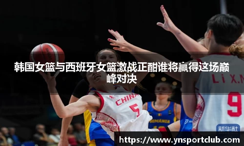 韩国女篮与西班牙女篮激战正酣谁将赢得这场巅峰对决